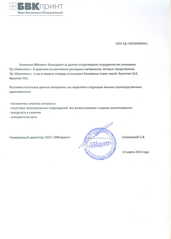 Компания БВК Принт благодарит за долгое плодотворное сотрудничество компанию «Папиллонс».

В широком ассортименте расходных материалов, которые представлены «Папиллонс», мы в первую очередь используем баннерные ткани серий: Фронтлит GLK, Фронтлит DLS/ Постоянно используя данные материалы, мы выделяем следующие важные производственные характеристики:

• постоянство качества материала

• отсутствие геометрических повреждений. Все ролики ровные и хорошо разматываются.

• всегда есть в наличии

• конкурентная цена