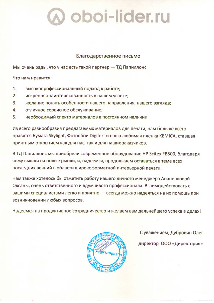 Благодарственное письмо.

Мы очень рады, что у нас есть такой партнер - «Папиллонс».

Что нам нравится:

1.     высокопрофессиональный подход к работе

2.     искренняя заинтересованность в нашем успехе

3.     желание понять особенности нашего направления, нашего взгляда

4.     отличное сервисное обслуживание

5.     необходимый спектр материалов в постоянном наличии

Из всего разнообразия предлагаемых материалов для печати, нам больше всего нравятся Бумага Skylight, Фотообои Digifort и наша любимая пленка Kemica, ставшая приятным открытием как для нас, так и для наших заказчиков.

В «Папиллонс»-е мы приобрели современное оборудование HP Scitex FB500, благодаря чему вышли на новые рынки, и, надеемся, продолжаем оставаться в теме всех последних веяний в области широкоформатной интерьерной печати.

Нам также хотелось бы отметить работу нашего личного менеджера Ананенковой Оксаны, очень ответственного и вдумчивого профессионала. Взаимодействовать с вашими специалистами легко и приятно - всегда можно надеяться на помощь при возникновении вопросов.

Надеемся на продуктивное сотрудничество и желаем вас дальнейшего успеха в делах!