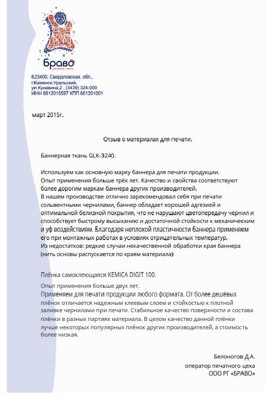 Отзыв о материалах для печати. Баннерная ткань GLK-3240.

Используем как основную марку баннера для печати продукции. Опыт применения больше трёх лет. Качество и свойства соответствуют более дорогим маркам баннера других производителей. В нашем производстве отлично зарекомендовал себя при печати сольвентными чернилами, баннер обладает хорошей адгезией и оптимальной белизной покрытия, что не нарушают цветопередачу чернил и способствует быстрому высыханию и достаточной стойкости к механическим и уф воздействиям. 

Благодаря неплохой пластичности баннера применяем его при монтажных работах в условиях отрицательных температур. Из недостатков: редкие случаи некачественной обработки края баннера (нить основы распускается по краям материала). Плёнка самоклеющаяся KEMICA DIGIT 100.

Опыт применения больше двух лет. Применяем для печати продукции любого формата. От более дешёвых плёнок отличается надежным клеевым слоем и стойкостью к плотной заливке чернилами при печати. Стабильное качество поверхности и состава плёнки в разных партиях материала. В целом качество данной плёнки лучше некоторых популярных плёнок других производителей, а стоимость более низкая.


Белоногов Д.А.
оператор печатного цеха
ООО РГ «БРАВО»