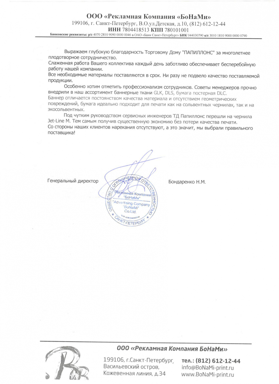 Выражаем глубокую благодарность «Папиллонс» за многолетнее плодотворное сотрудничество. Слаженная работа вашего коллектива каждый день заботливо обеспечивает бесперебойную работу нашей компании. Все необходимые материалы поставляются в срок. Ни разу не подвело качество поставляемой продукции. 

Особенно хотим отметить профессионализм Александра Шарыгина. Его советы прочно внедрили в наш ассортимент самоклеящуюся пленку Kemica, Фронтлит GLK. Плёнки Kemica при разумной цене абсолютно соответствуют для качественной печати и аппликации. А баннер отличается постоянством качества материала и отсутствием геометрических повреждений.

Под чутким руководством сервисных инженеров «Папиллонс» перешли на чернила Jet-Line M. Тем самым получив существенную экономию без потери качества печати. Со стороны наших клиентов нарекания отсутствуют, а это значит, мы выбрали правильного поставщика!

Генеральный директор Бондаренко Н.М.